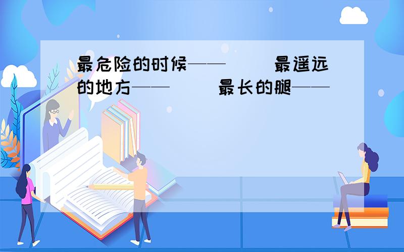 最危险的时候——（ ）最遥远的地方——（ ）最长的腿——（ ）