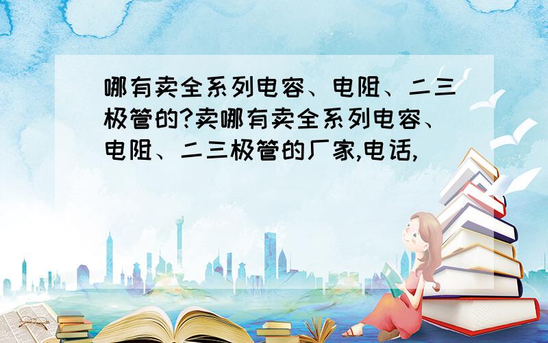 哪有卖全系列电容、电阻、二三极管的?卖哪有卖全系列电容、电阻、二三极管的厂家,电话,