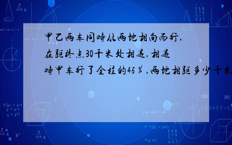 甲乙两车同时从两地相向而行,在距终点30千米处相遇,相遇时甲车行了全程的45％,两地相距多少千米?要分别用列方程解答