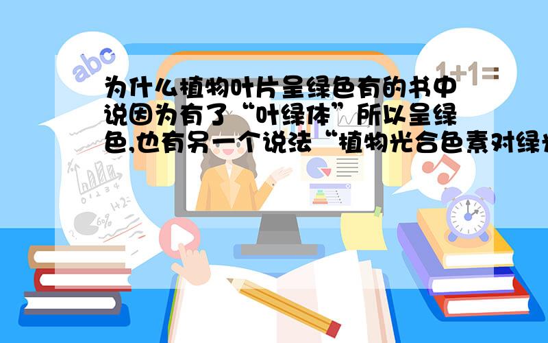 为什么植物叶片呈绿色有的书中说因为有了“叶绿体”所以呈绿色,也有另一个说法“植物光合色素对绿光吸收得少,绿光被反射出来,所以呈绿色”究竟哪个答案对的呢?本人无限感激……