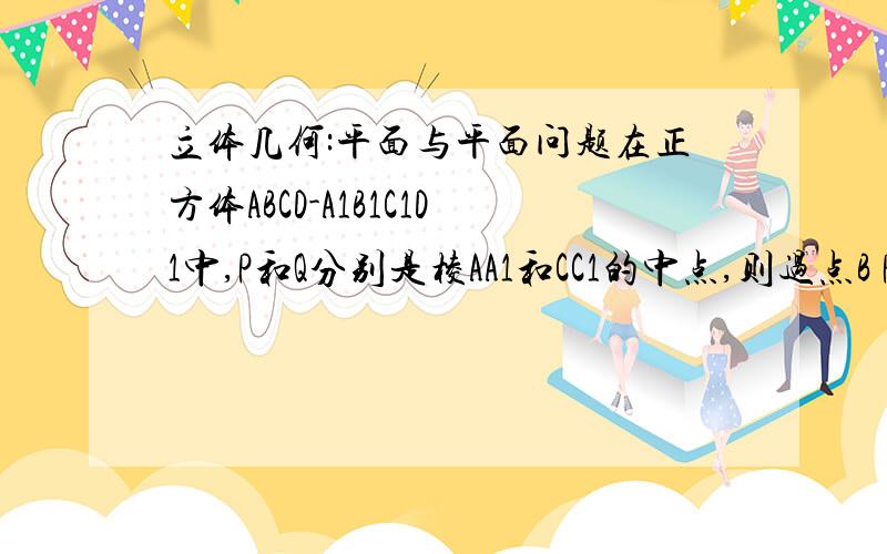 立体几何:平面与平面问题在正方体ABCD-A1B1C1D1中,P和Q分别是棱AA1和CC1的中点,则过点B P Q 三点的截面是( )A邻边不等的平行四边形 B菱形但非正方形C邻边不等的矩形 D正方形