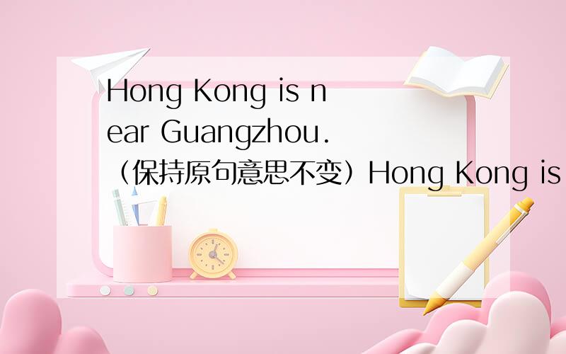 Hong Kong is near Guangzhou.（保持原句意思不变）Hong Kong is —— —— Guangzhou.