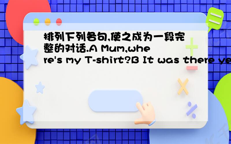 排列下列各句,使之成为一段完整的对话.A Mum,where's my T-shirt?B It was there yesterday evening.But it isn't there now.C Get up ,David .It's half past seven.It's time to go to the park.D It's on the bed.E All right.F Is it on the sofa?