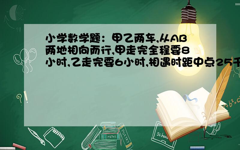 小学数学题：甲乙两车,从AB两地相向而行,甲走完全程要8小时,乙走完要6小时,相遇时距中点25千米,AB...小学数学题：甲乙两车,从AB两地相向而行,甲走完全程要8小时,乙走完要6小时,相遇时距中