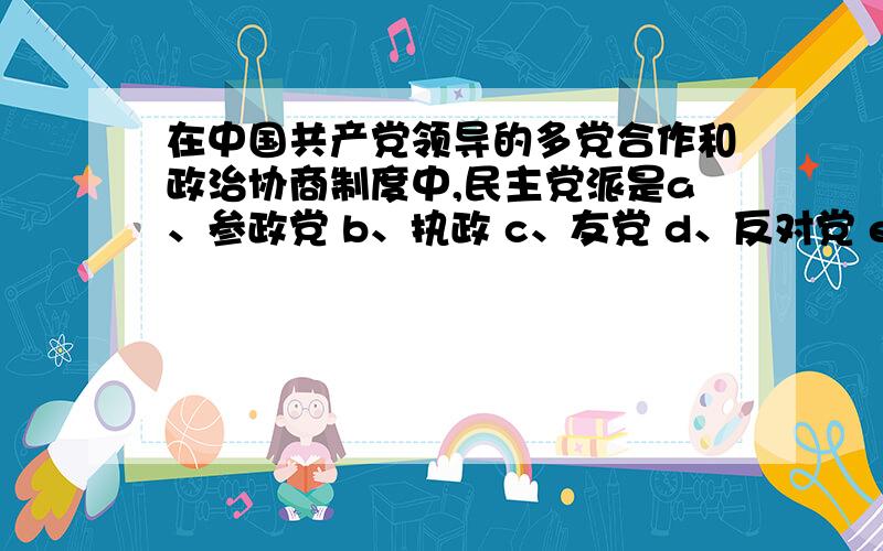 在中国共产党领导的多党合作和政治协商制度中,民主党派是a、参政党 b、执政 c、友党 d、反对党 e、在野党