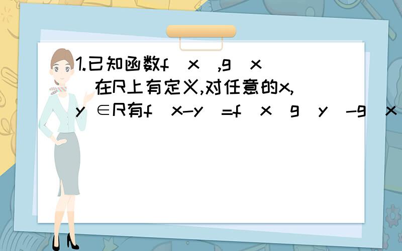 1.已知函数f(x),g(x)在R上有定义,对任意的x,y ∈R有f(x-y)=f(x)g(y)-g(x)f(y) 且f(1)≠0①求证：f(x)为奇函数 ②若f(1)=f(2),求g(1)+g(-1)的值2.已知A={x|｜x-a｜3}①若a=1,求A∩B ②若A∪B=R,求实数a的取值范围还