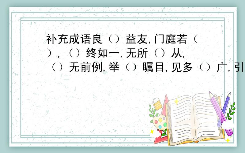 补充成语良（）益友,门庭若（）,（）终如一,无所（）从,（）无前例,举（）瞩目,见多（）广,引狼入（）,爱不（）手,水落（）出,万（）大吉,山盟海（）,众（）之的,大惊（）色,一（）同