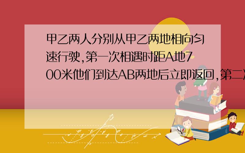 甲乙两人分别从甲乙两地相向匀速行驶,第一次相遇时距A地700米他们到达AB两地后立即返回,第二次相遇时距B地400米,求AB两地的距离.用一元一次方程