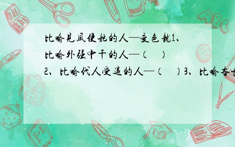 比喻见风使舵的人—变色龙1、比喻外强中干的人—（   ）2、比喻代人受过的人—（   ）3、比喻吝啬小气的人—（   ）4、比喻不要脸皮的人—（   ）5、比喻恩将仇报的人—（   ）          必