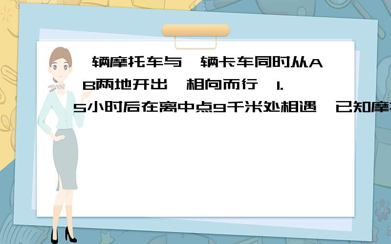 一辆摩托车与一辆卡车同时从A B两地开出,相向而行,1.5小时后在离中点9千米处相遇,已知摩托车每小时行驶