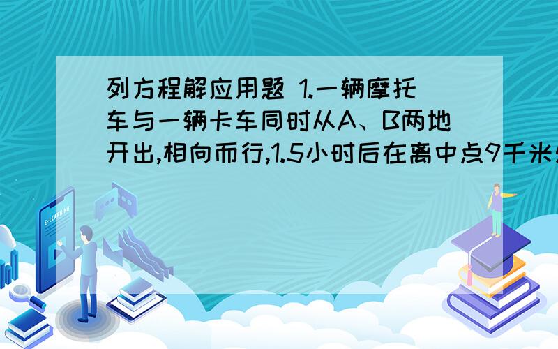 列方程解应用题 1.一辆摩托车与一辆卡车同时从A、B两地开出,相向而行,1.5小时后在离中点9千米处相遇.已知摩托车每小时行的路程比卡车的1.5倍少2千米.求A、B两地相距多少千米?2.今年父子两