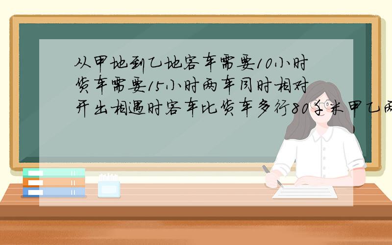 从甲地到乙地客车需要10小时货车需要15小时两车同时相对开出相遇时客车比货车多行80千米甲乙两地相距多少