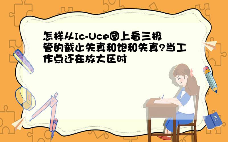 怎样从Ic-Uce图上看三极管的截止失真和饱和失真?当工作点还在放大区时