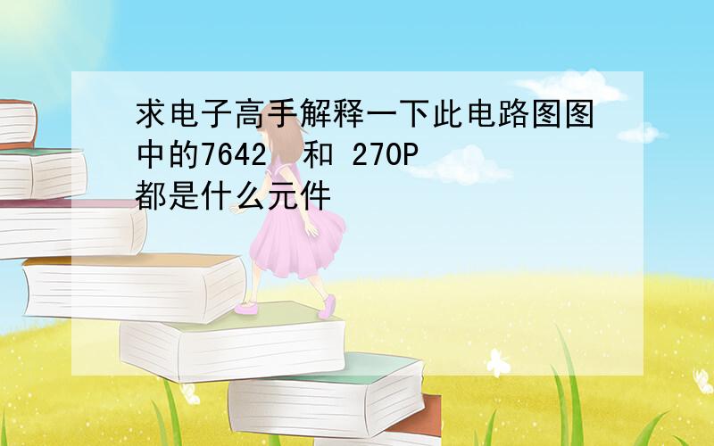 求电子高手解释一下此电路图图中的7642  和 270P都是什么元件