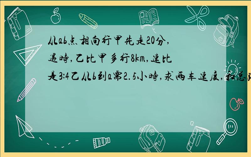 从ab点相向行甲先走20分,遇时,乙比甲多行8km,速比是3:4乙从b到a需2.5小时,求两车速度,和总路请列方程