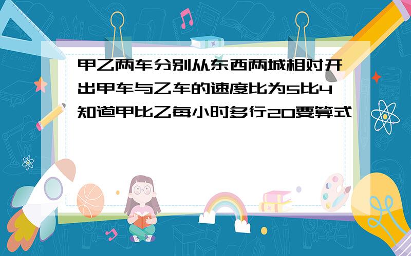 甲乙两车分别从东西两城相对开出甲车与乙车的速度比为5比4知道甲比乙每小时多行20要算式