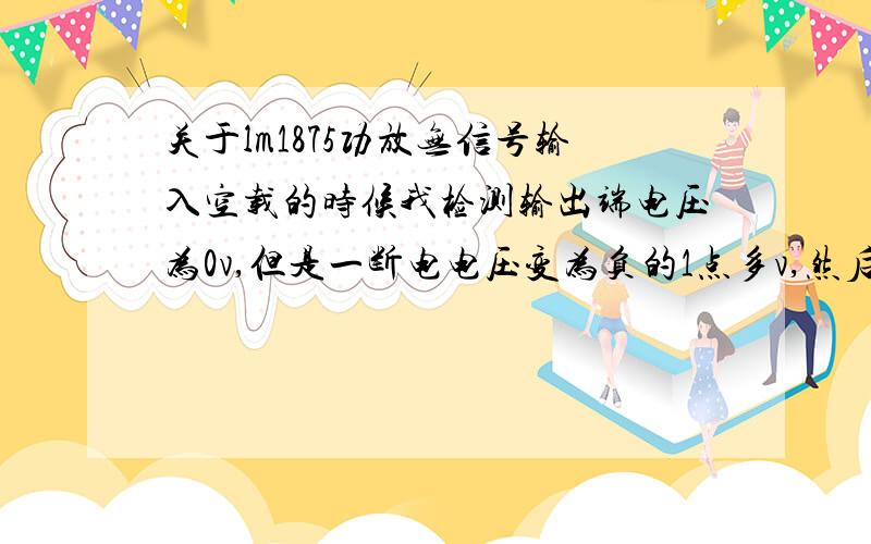 关于lm1875功放无信号输入空载的时候我检测输出端电压为0v,但是一断电电压变为负的1点多v,然后慢慢往下减.这个是不是不正常?我电源供电是用了两个24v 15vA变压器串联是不是可以?