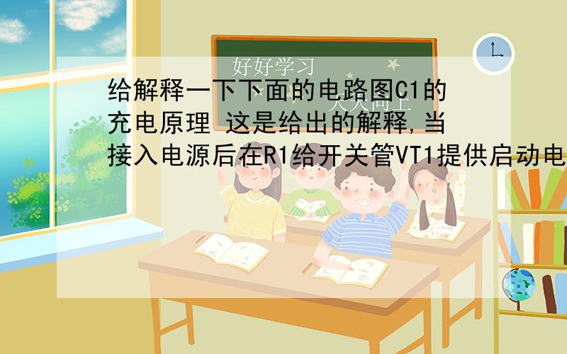 给解释一下下面的电路图C1的充电原理 这是给出的解释,当接入电源后在R1给开关管VT1提供启动电流,使VT1开始导通,其集电极电流Ic在L1中线性增长,在L2 中感应出使VT1 基极为正,发射极为负的正