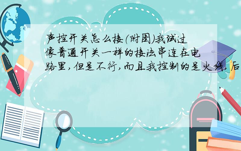 声控开关怎么接（附图）我试过像普通开关一样的接法串连在电路里,但是不行,而且我控制的是火线,后来经过猛敲开关,灯勉强亮了一些,我怀疑是不是产品有问题?