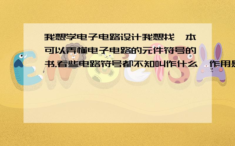 我想学电子电路设计我想找一本可以弄懂电子电路的元件符号的书.看些电路符号都不知叫作什么,作用是?