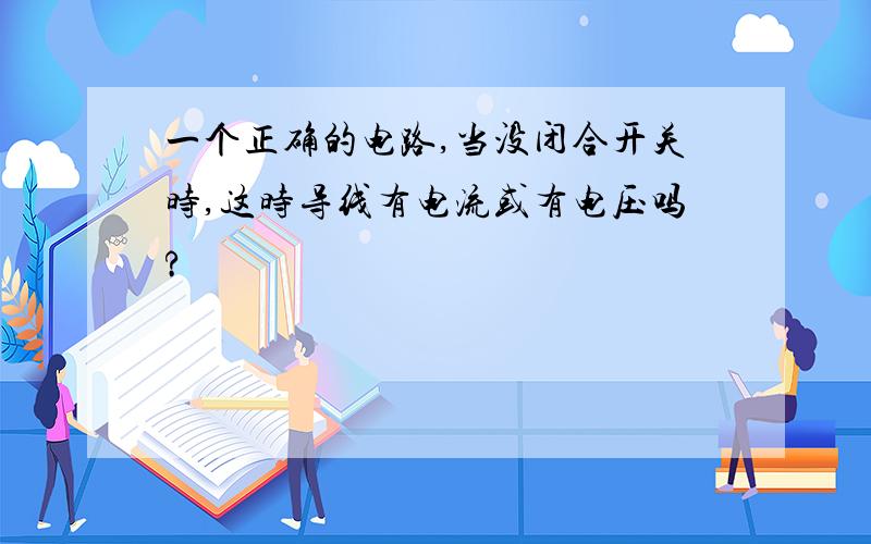 一个正确的电路,当没闭合开关时,这时导线有电流或有电压吗?