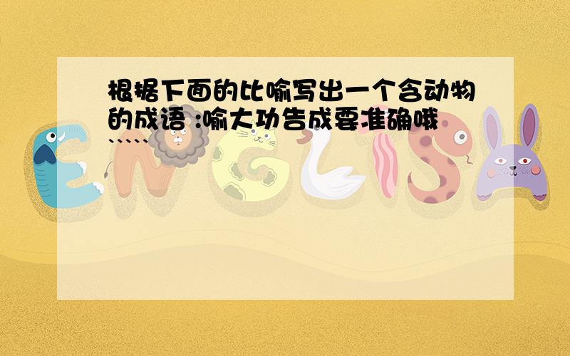 根据下面的比喻写出一个含动物的成语 :喻大功告成要准确哦`````