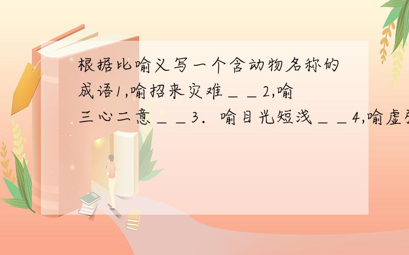 根据比喻义写一个含动物名称的成语1,喻招来灾难＿＿2,喻三心二意＿＿3．喻目光短浅＿＿4,喻虚张声势＿＿5,喻徒劳无益＿＿6,喻以假乱真＿＿7,喻大公告成＿＿8,喻同类悲伤＿＿9,喻骗人离