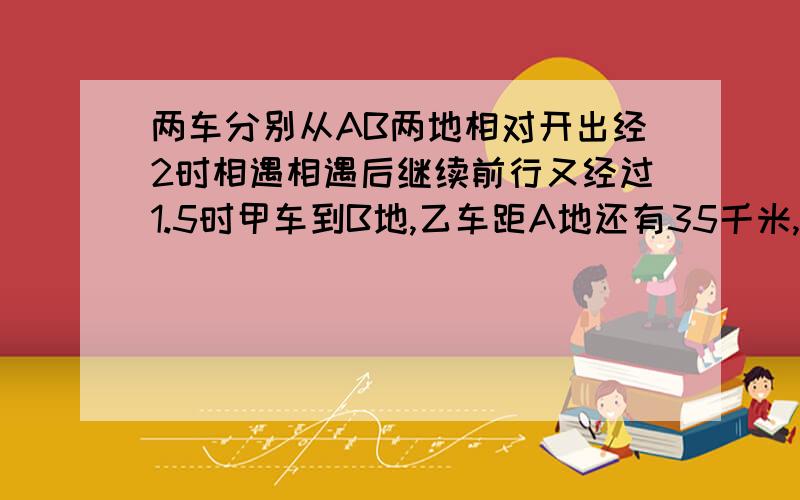 两车分别从AB两地相对开出经2时相遇相遇后继续前行又经过1.5时甲车到B地,乙车距A地还有35千米,两地的距离?请你详细的说,用比例法解题.