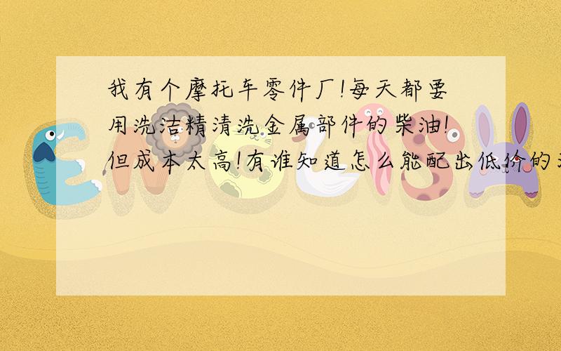 我有个摩托车零件厂!每天都要用洗洁精清洗金属部件的柴油!但成本太高!有谁知道怎么能配出低价的清洗剂!