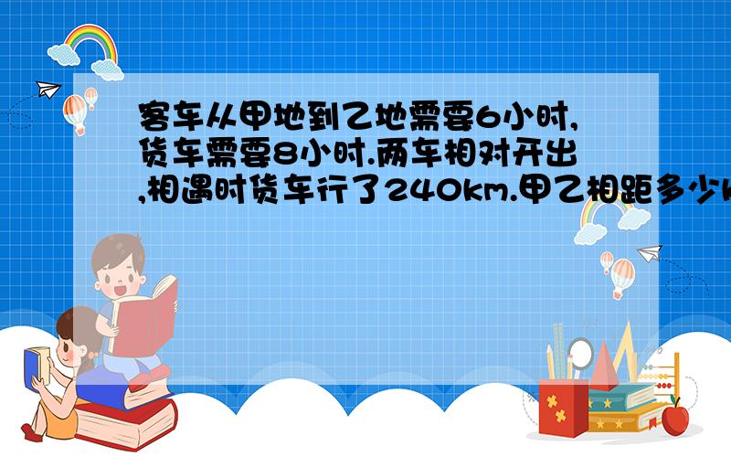 客车从甲地到乙地需要6小时,货车需要8小时.两车相对开出,相遇时货车行了240km.甲乙相距多少km