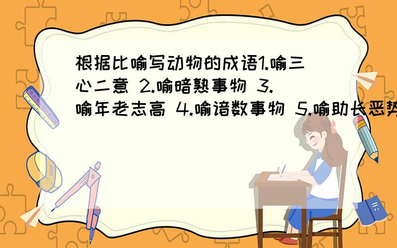 根据比喻写动物的成语1.喻三心二意 2.喻暗熟事物 3.喻年老志高 4.喻谙数事物 5.喻助长恶势 6.喻研究不值得研究的问题 7.喻粗略地观察事物 8.喻新官到职 9.喻可寻迹象 10.喻在中原争夺天下 11.