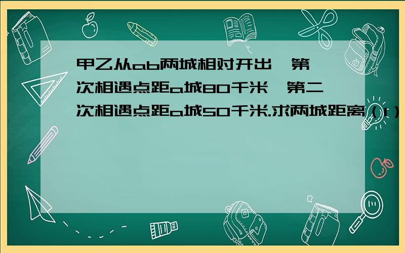 甲乙从ab两城相对开出,第一次相遇点距a城80千米,第二次相遇点距a城50千米.求两城距离（1）相遇后两车以原速前进,（2）到达对方出发地后两车立即返回,