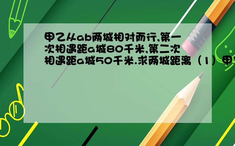 甲乙从ab两城相对而行,第一次相遇距a城80千米,第二次相遇距a城50千米.求两城距离（1）甲乙以不同速度前进（2）相遇后继续以原速前进（3）到达对方出发地后两车立即返回