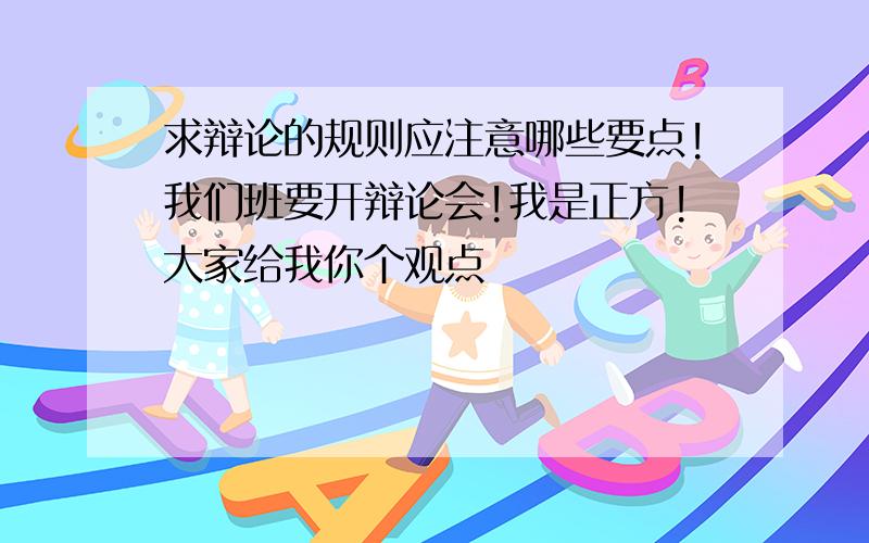 求辩论的规则应注意哪些要点!我们班要开辩论会!我是正方!大家给我你个观点
