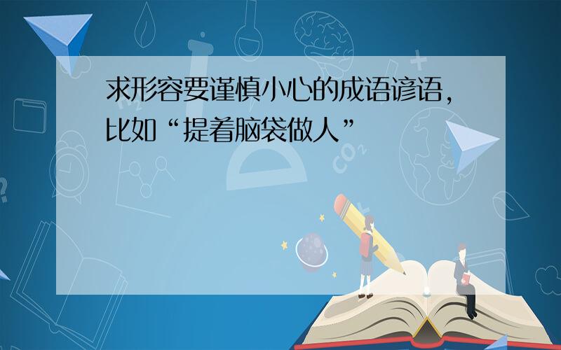 求形容要谨慎小心的成语谚语,比如“提着脑袋做人”