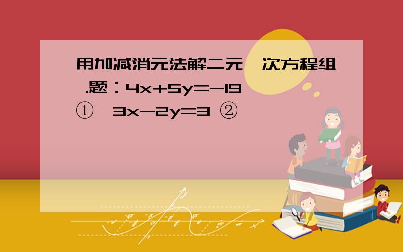 用加减消元法解二元一次方程组 .题：4x+5y=-19 ①,3x-2y=3 ②