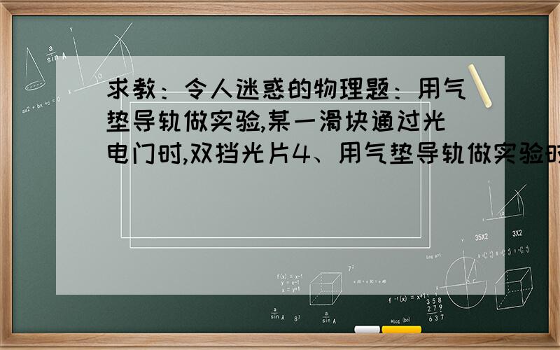 求教：令人迷惑的物理题：用气垫导轨做实验,某一滑块通过光电门时,双挡光片4、用气垫导轨做实验时,某一滑块通过光电门时,双挡光片两次挡光的记录为284.1ms和294.6ms,测得挡光片的挡光距