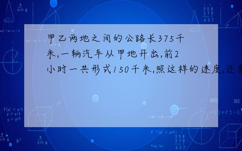 甲乙两地之间的公路长375千米,一辆汽车从甲地开出,前2小时一共形式150千米,照这样的速度,还需几个小时（算式）学校科技组有18名女生,男生人数比女生人数的2倍少2人,学校科技组有多少人?