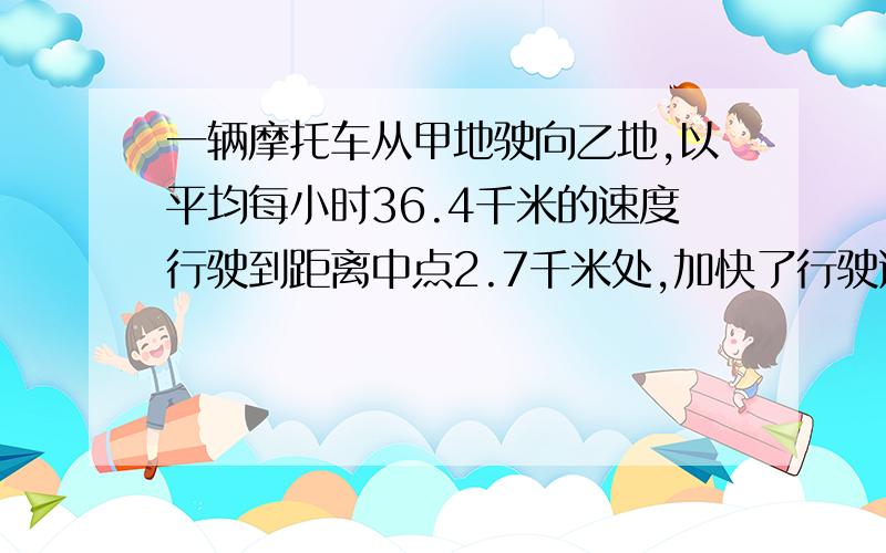 一辆摩托车从甲地驶向乙地,以平均每小时36.4千米的速度行驶到距离中点2.7千米处,加快了行驶速度,平均每小时行40千米,又用同样的时间赶到乙地,求甲~乙两地的距离.请列式并写出计算过程和