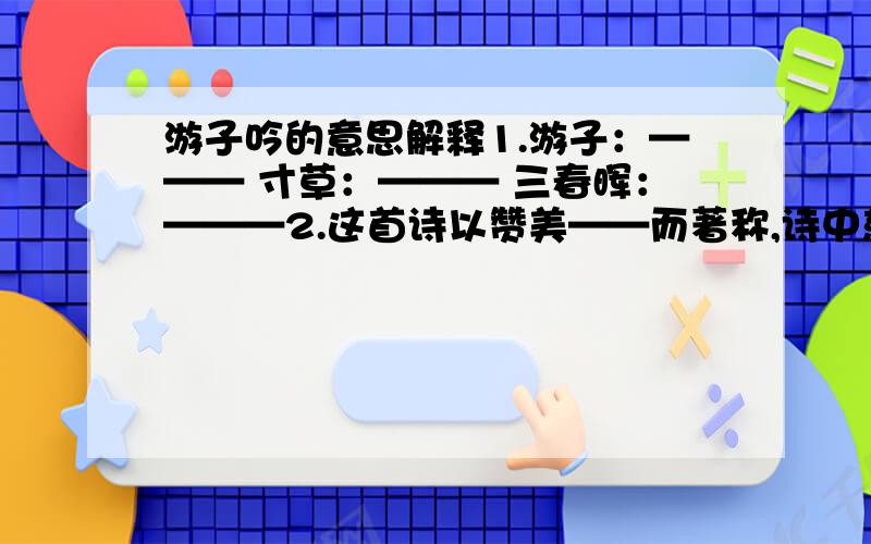 游子吟的意思解释1.游子：——— 寸草：——— 三春晖：———2.这首诗以赞美——而著称,诗中慈母对儿女的爱是在——中表现出来的,后两句提出小草般的——怎能报答春日般的——养育