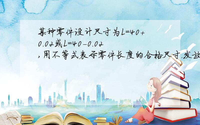 某种零件设计尺寸为L=40+0.02或L=40-0.02,用不等式表示零件长度的合格尺寸.发放