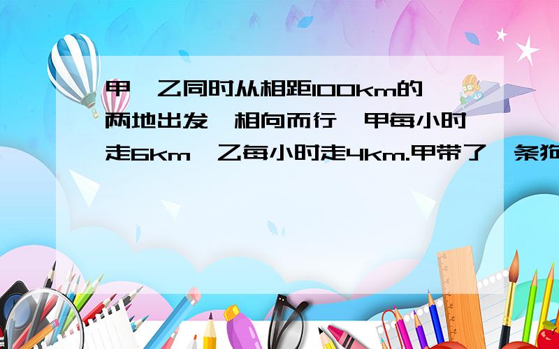 甲,乙同时从相距100km的两地出发,相向而行,甲每小时走6km,乙每小时走4km.甲带了一条狗,狗每小时跑10km,这条狗同甲一道出发,碰到乙时,它又掉头朝甲跑去,碰到甲时又掉头向乙跑去,知道两人相