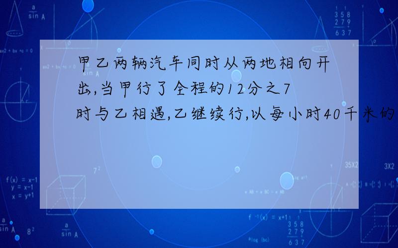 甲乙两辆汽车同时从两地相向开出,当甲行了全程的12分之7时与乙相遇,乙继续行,以每小时40千米的速度又行乙继续行,以每小时40千米的速度又行了140千米到达了目的地,甲从出发到与乙相遇时