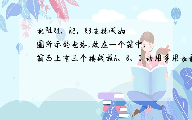 电阻R1、R2、R3连接成如图所示的电路,放在一个箱中,箱面上有三个接线柱A、B、C,请用多用表和导线设计一个实验,通过在A、B、C的测量,确定各个电阻的阻值.要求写出实验步骤并用所测值表示