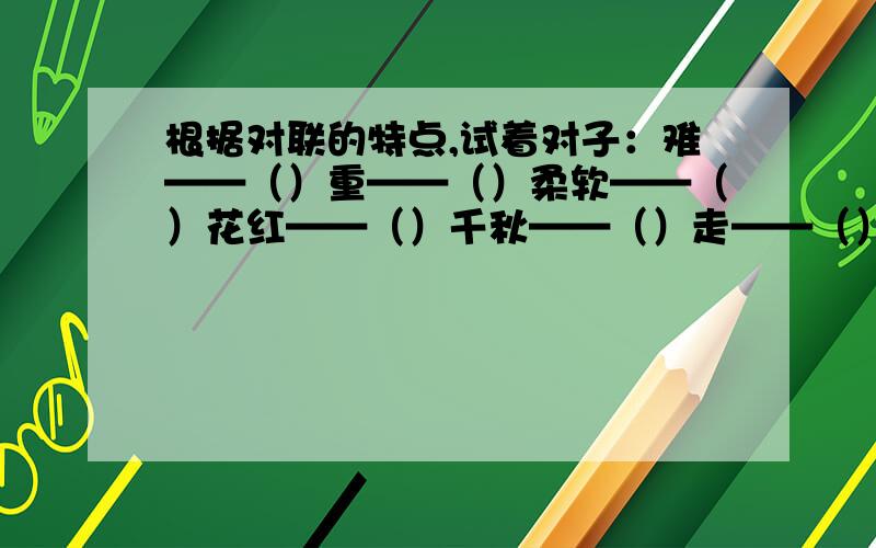 根据对联的特点,试着对子：难——（）重——（）柔软——（）花红——（）千秋——（）走——（）表扬——（）河流——（）注：不是写反义词,也不是写近义词.