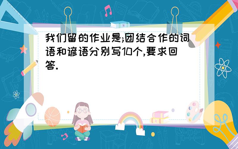 我们留的作业是;团结合作的词语和谚语分别写10个,要求回答.