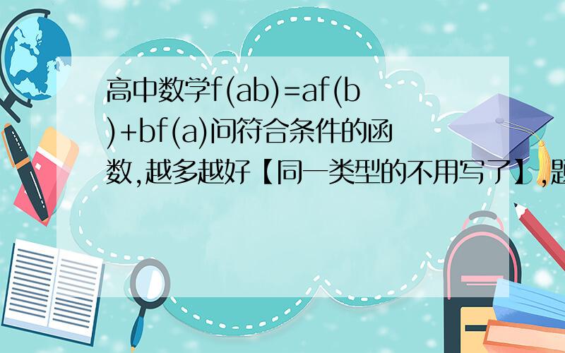 高中数学f(ab)=af(b)+bf(a)问符合条件的函数,越多越好【同一类型的不用写了】,题我都会做,我就是想知道一个这样的函数实例!