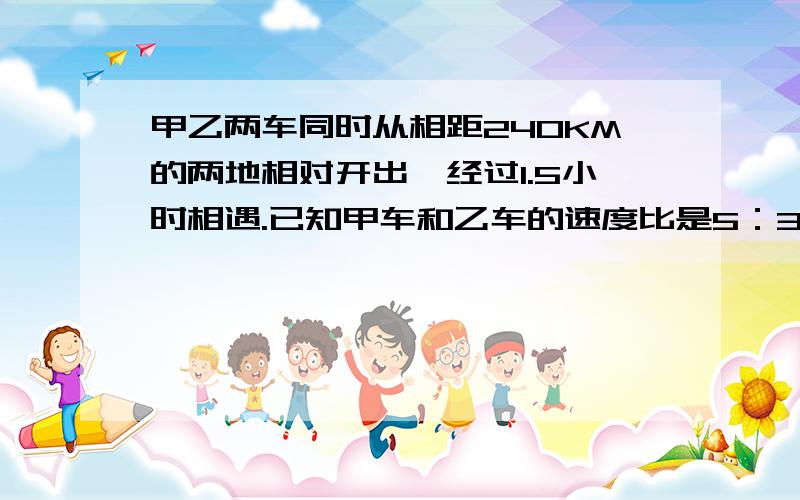 甲乙两车同时从相距240KM的两地相对开出,经过1.5小时相遇.已知甲车和乙车的速度比是5：3.乙车每小时行多少千米?