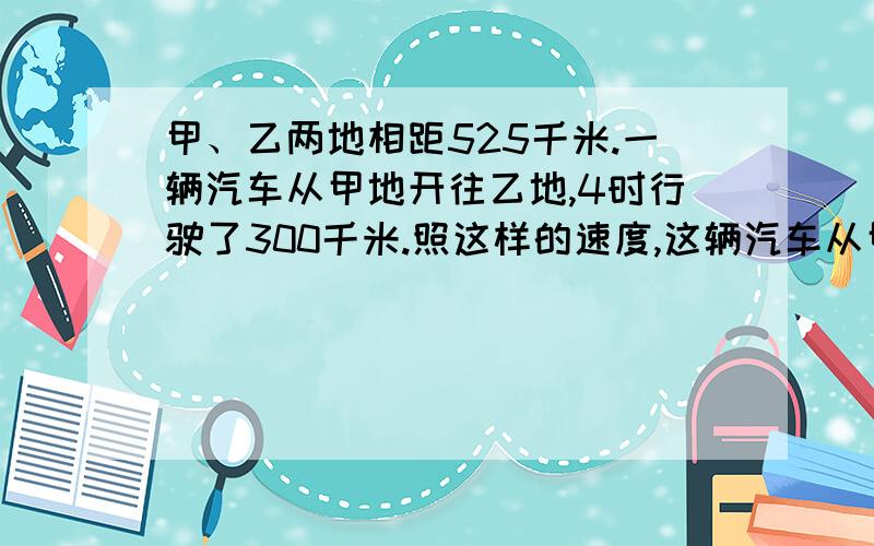 甲、乙两地相距525千米.一辆汽车从甲地开往乙地,4时行驶了300千米.照这样的速度,这辆汽车从甲地到乙地一共要开几时?用比例解