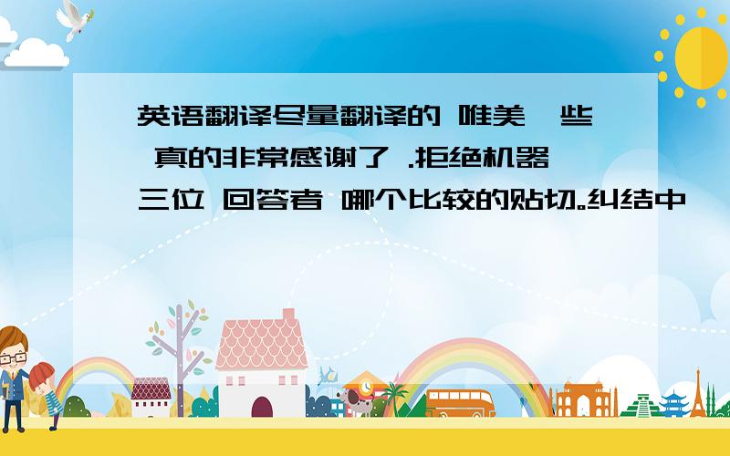 英语翻译尽量翻译的 唯美一些 真的非常感谢了 .拒绝机器三位 回答者 哪个比较的贴切。纠结中